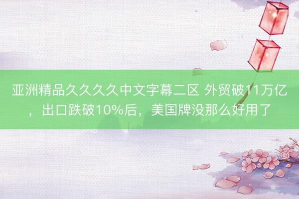 亚洲精品久久久久中文字幕二区 外贸破11万亿，出口跌破10%后，美国牌没那么好用了