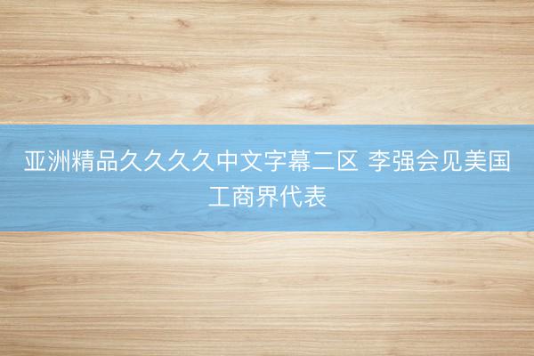 亚洲精品久久久久中文字幕二区 李强会见美国工商界代表
