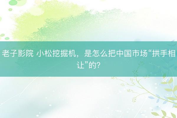 老子影院 小松挖掘机，是怎么把中国市场“拱手相让”的？