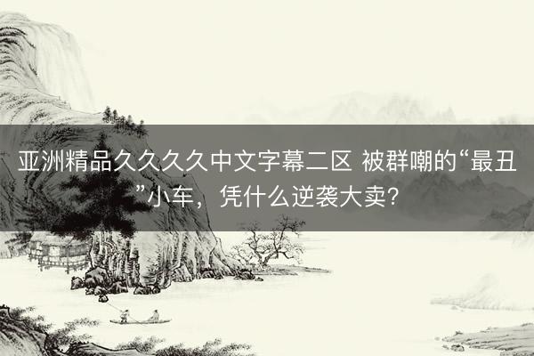 亚洲精品久久久久中文字幕二区 被群嘲的“最丑”小车，凭什么逆袭大卖？