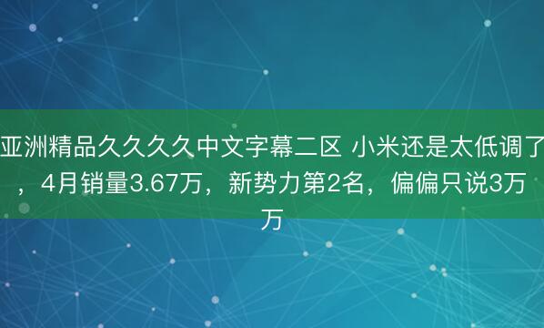 亚洲精品久久久久中文字幕二区 小米还是太低调了，4月销量3.67万，新势力第2名，偏偏只说3万