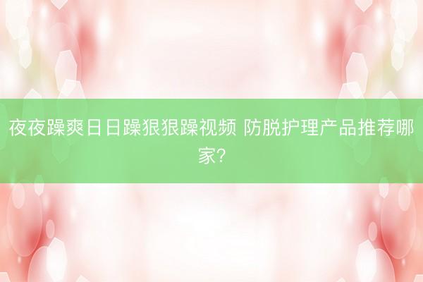 夜夜躁爽日日躁狠狠躁视频 防脱护理产品推荐哪家？