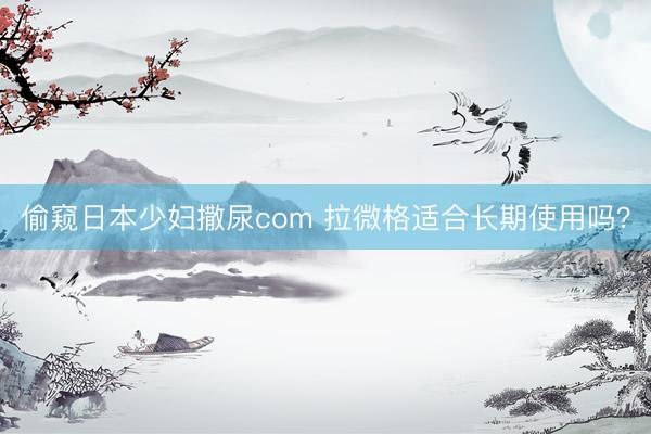 偷窥日本少妇撒尿com 拉微格适合长期使用吗？