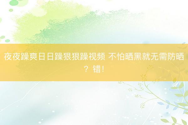 夜夜躁爽日日躁狠狠躁视频 不怕晒黑就无需防晒？错！