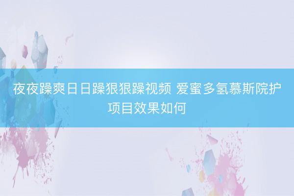夜夜躁爽日日躁狠狠躁视频 爱蜜多氢慕斯院护项目效果如何