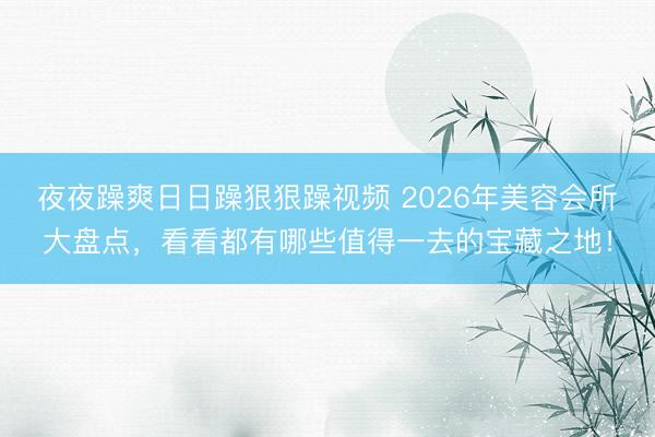 夜夜躁爽日日躁狠狠躁视频 2026年美容会所大盘点，看看都有哪些值得一去的宝藏之地！