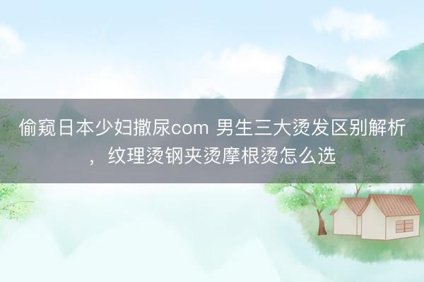 偷窥日本少妇撒尿com 男生三大烫发区别解析，纹理烫钢夹烫摩根烫怎么选