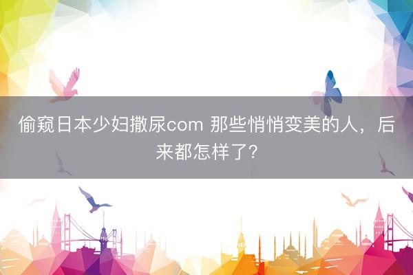 偷窥日本少妇撒尿com 那些悄悄变美的人，后来都怎样了？