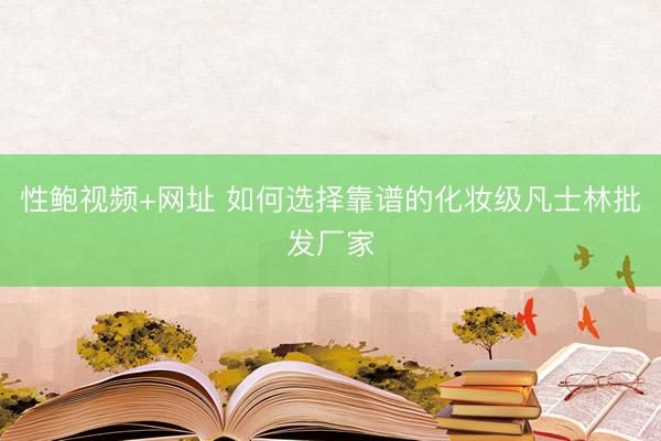 性鲍视频+网址 如何选择靠谱的化妆级凡士林批发厂家