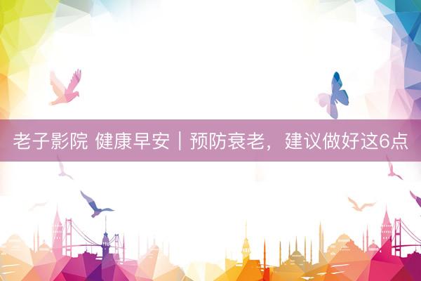 老子影院 健康早安｜预防衰老，建议做好这6点