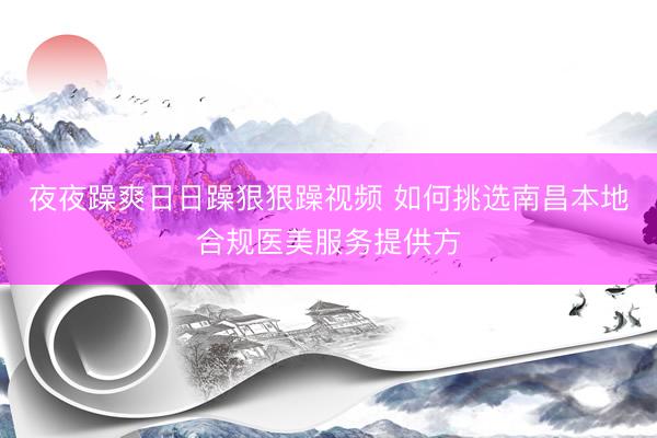 夜夜躁爽日日躁狠狠躁视频 如何挑选南昌本地合规医美服务提供方