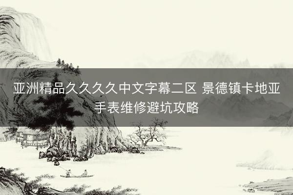 亚洲精品久久久久中文字幕二区 景德镇卡地亚手表维修避坑攻略