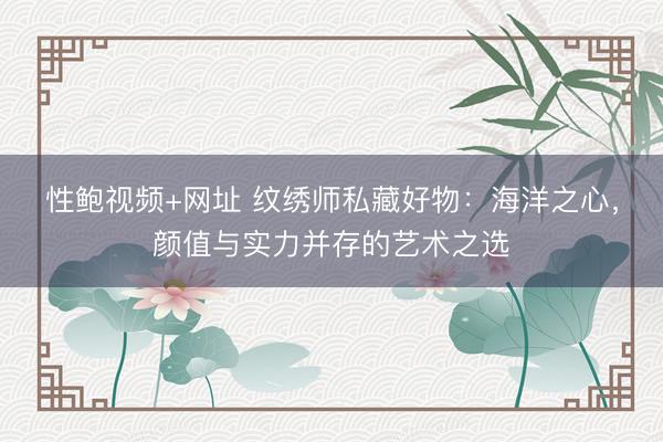性鲍视频+网址 纹绣师私藏好物：海洋之心，颜值与实力并存的艺术之选
