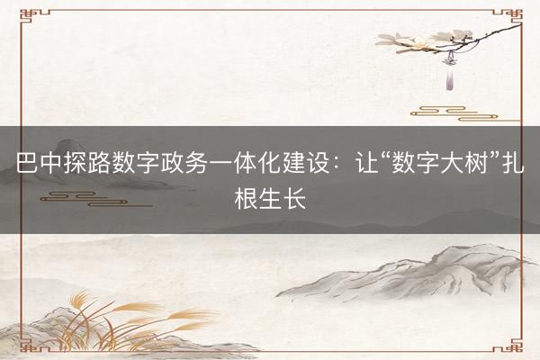 巴中探路数字政务一体化建设：让“数字大树”扎根生长