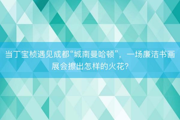当丁宝桢遇见成都“城南曼哈顿”，一场廉洁书画展会擦出怎样的火花？