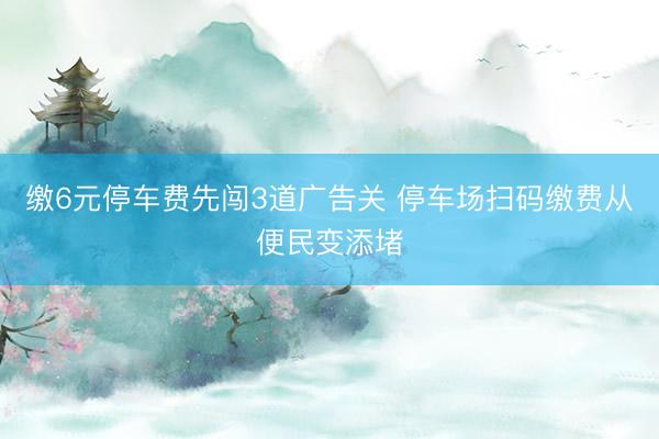 缴6元停车费先闯3道广告关 停车场扫码缴费从便民变添堵