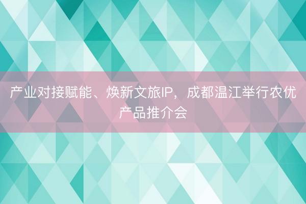 产业对接赋能、焕新文旅IP，成都温江举行农优产品推介会