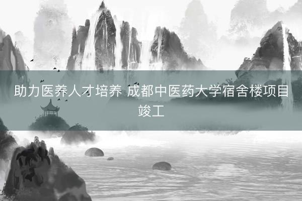 助力医养人才培养 成都中医药大学宿舍楼项目竣工
