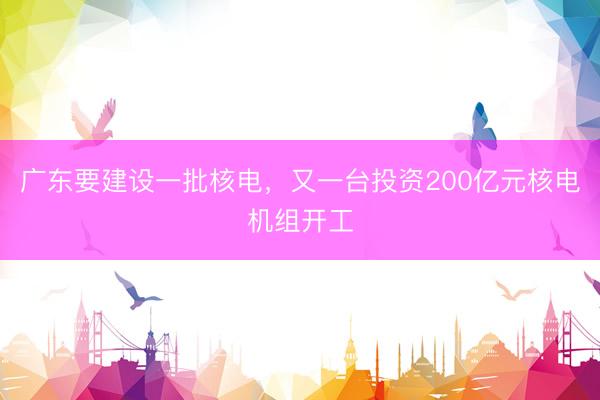广东要建设一批核电，又一台投资200亿元核电机组开工