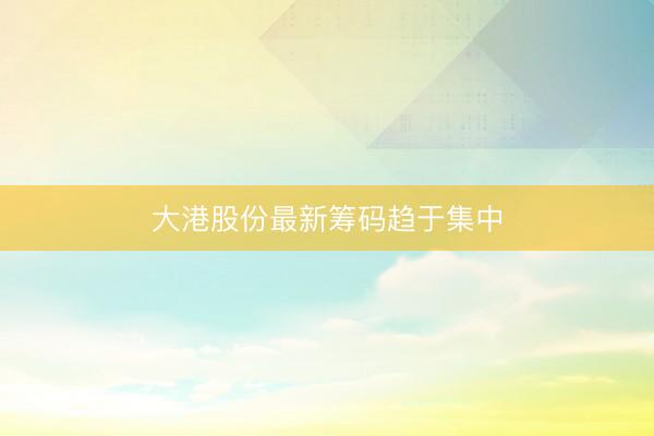 大港股份最新筹码趋于集中