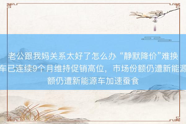 老公跟我妈关系太好了怎么办 “静默降价”难换销量：燃油车已连续9个月维持促销高位，市场份额仍遭新能源车加速蚕食