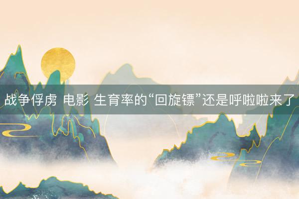 战争俘虏 电影 生育率的“回旋镖”还是呼啦啦来了
