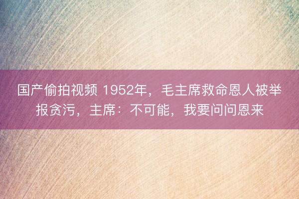 国产偷拍视频 1952年，毛主席救命恩人被举报贪污，主席：不可能，我要问问恩来