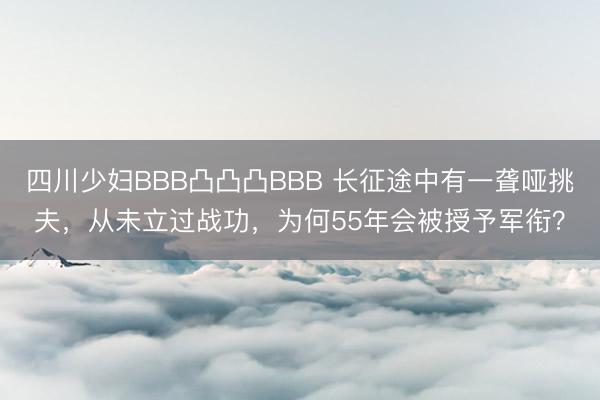 四川少妇BBB凸凸凸BBB 长征途中有一聋哑挑夫，从未立过战功，为何55年会被授予军衔？