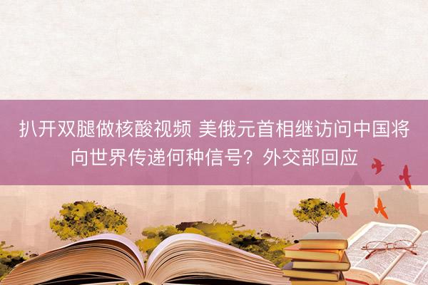扒开双腿做核酸视频 美俄元首相继访问中国将向世界传递何种信号？外交部回应