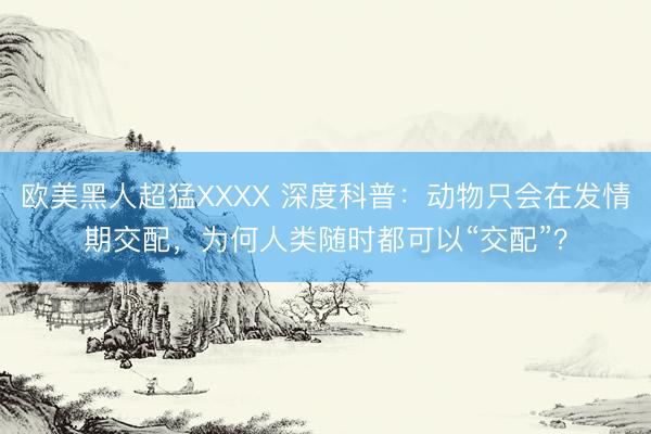 欧美黑人超猛XXXX 深度科普：动物只会在发情期交配，为何人类随时都可以“交配”？
