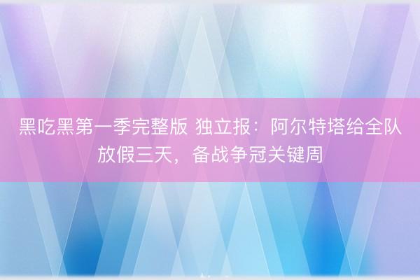 黑吃黑第一季完整版 独立报：阿尔特塔给全队放假三天，备战争冠关键周