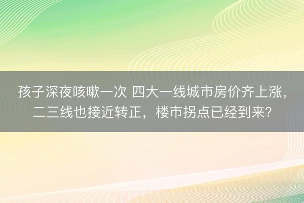 孩子深夜咳嗽一次 四大一线城市房价齐上涨，二三线也接近转正，楼市拐点已经到来？