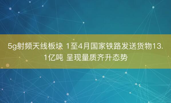 5g射频天线板块 1至4月国家铁路发送货物13.1亿吨 呈现量质齐升态势