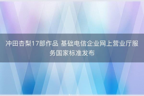 冲田杏梨17部作品 基础电信企业网上营业厅服务国家标准发布