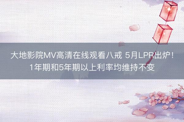 大地影院MV高清在线观看八戒 5月LPR出炉！1年期和5年期以上利率均维持不变