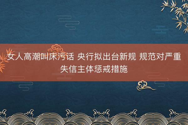 女人高潮叫床污话 央行拟出台新规 规范对严重失信主体惩戒措施
