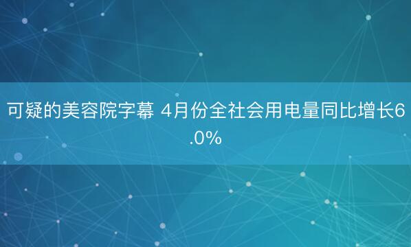 可疑的美容院字幕 4月份全社会用电量同比增长6.0%
