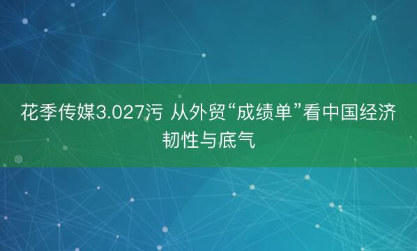 花季传媒3.027污 从外贸“成绩单”看中国经济韧性与底气