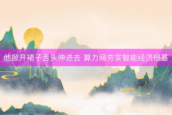他掀开裙子舌头伸进去 算力网夯实智能经济根基