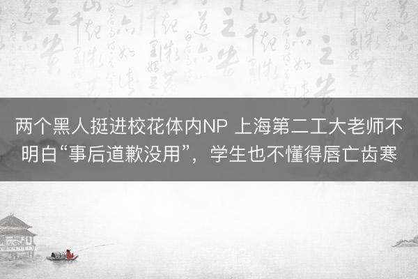 两个黑人挺进校花体内NP 上海第二工大老师不明白“事后道歉没用”,学生也不懂得唇亡齿寒
