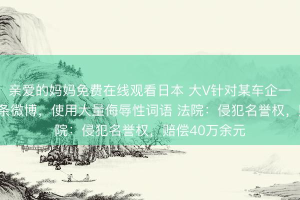 亲爱的妈妈免费在线观看日本 大V针对某车企一年内发180多条微博，使用大量侮辱性词语 法院：侵犯名誉权，赔偿40万余元