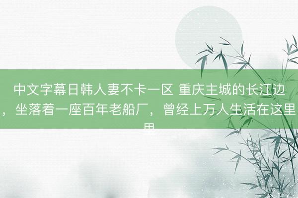 中文字幕日韩人妻不卡一区 重庆主城的长江边，坐落着一座百年老船厂，曾经上万人生活在这里