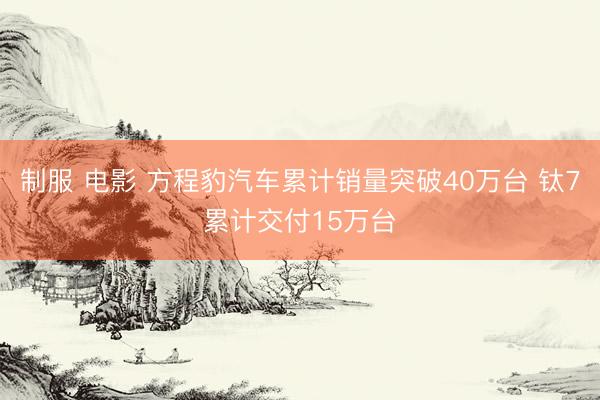 制服 电影 方程豹汽车累计销量突破40万台 钛7累计交付15万台