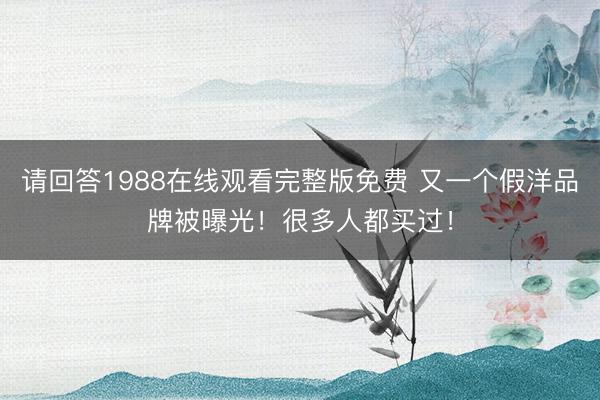 请回答1988在线观看完整版免费 又一个假洋品牌被曝光！很多人都买过！