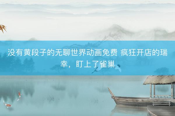 没有黄段子的无聊世界动画免费 疯狂开店的瑞幸，盯上了雀巢