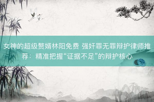 女神的超级赘婿林阳免费 强奸罪无罪辩护律师推荐：精准把握“证据不足”的辩护核心
