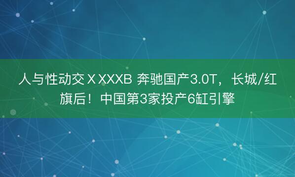 人与性动交ⅩXXXB 奔驰国产3.0T，长城/红旗后！中国第3家投产6缸引擎