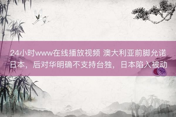 24小时www在线播放视频 澳大利亚前脚允诺日本，后对华明确不支持台独，日本陷入被动