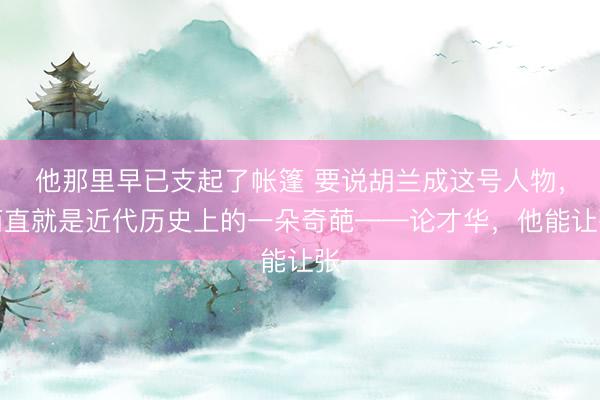 他那里早已支起了帐篷 要说胡兰成这号人物，简直就是近代历史上的一朵奇葩——论才华，他能让张