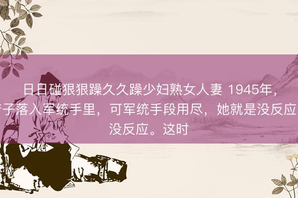 日日碰狠狠躁久久躁少妇熟女人妻 1945年，川岛芳子落入军统手里，可军统手段用尽，她就是没反应。这时